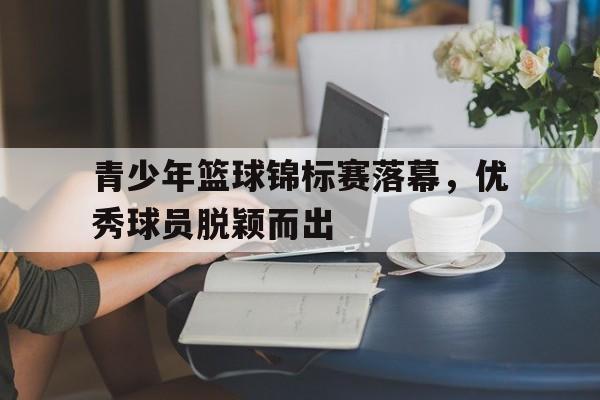 关于青少年篮球锦标赛落幕，优秀球员脱颖而出的信息