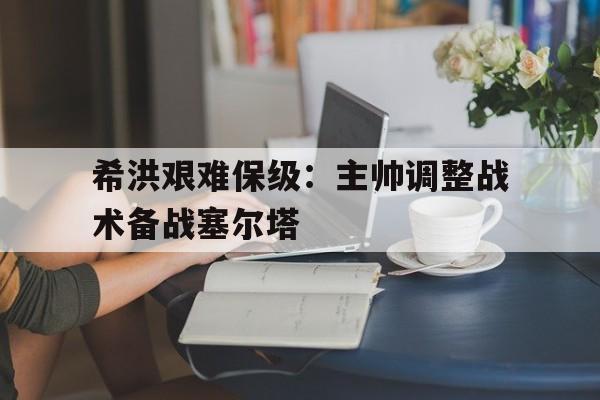包含希洪艰难保级：主帅调整战术备战塞尔塔的词条