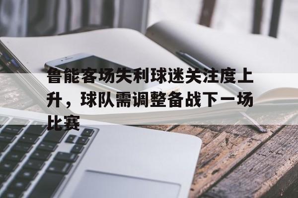 包含鲁能客场失利球迷关注度上升，球队需调整备战下一场比赛的词条