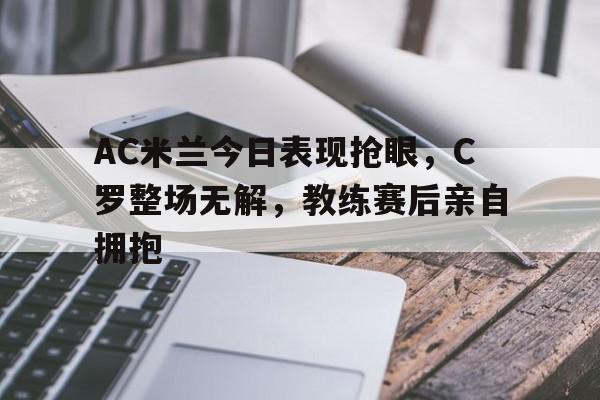 AC米兰今日表现抢眼，C罗整场无解，教练赛后亲自拥抱