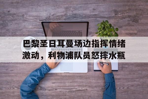 巴黎圣日耳曼场边指挥情绪激动，利物浦队员怒摔水瓶